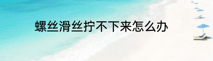 螺丝滑丝拧不下来怎么办