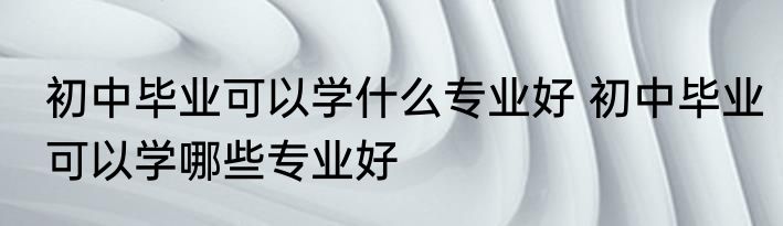 初中毕业可以学什么专业好 初中毕业可以学哪些专业好