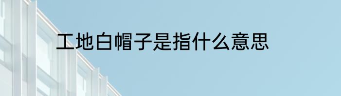 工地白帽子是指什么意思