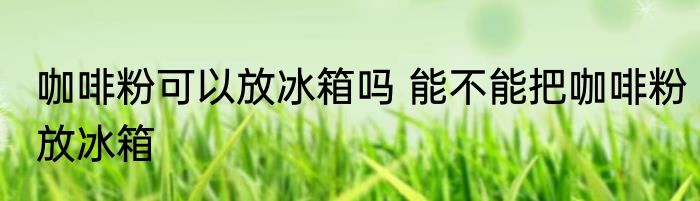 咖啡粉可以放冰箱吗 能不能把咖啡粉放冰箱