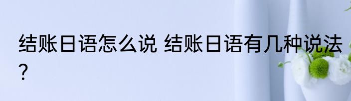 结账日语怎么说 结账日语有几种说法？
