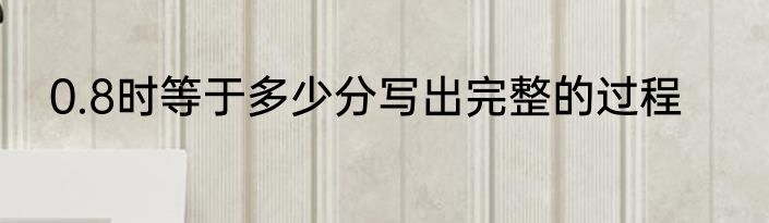 0.8时等于多少分写出完整的过程