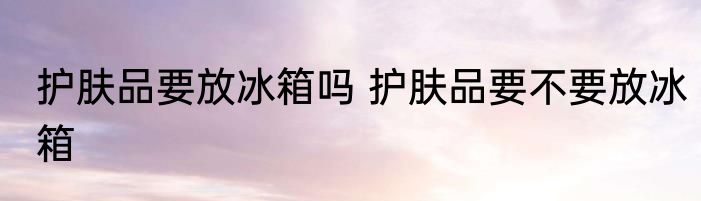 护肤品要放冰箱吗 护肤品要不要放冰箱