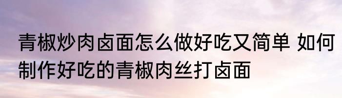 青椒炒肉卤面怎么做好吃又简单 如何制作好吃的青椒肉丝打卤面