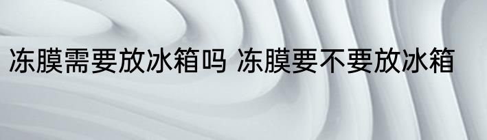 冻膜需要放冰箱吗 冻膜要不要放冰箱