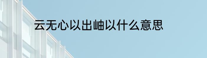 云无心以出岫以什么意思