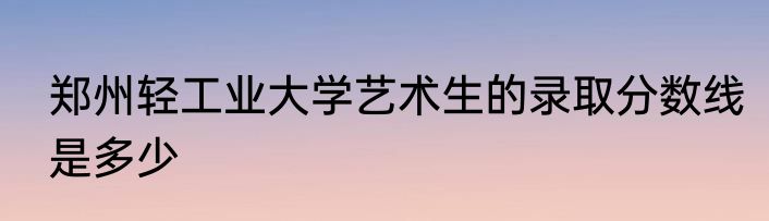 郑州轻工业大学艺术生的录取分数线是多少