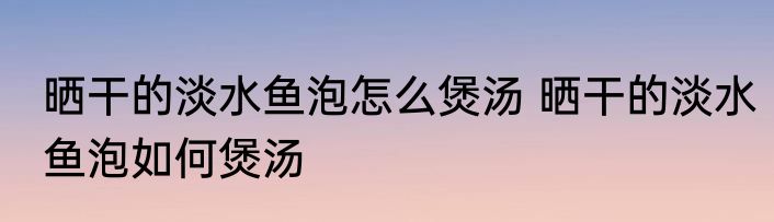 晒干的淡水鱼泡怎么煲汤 晒干的淡水鱼泡如何煲汤