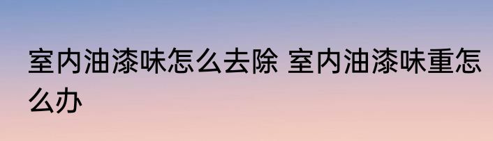 室内油漆味怎么去除 室内油漆味重怎么办