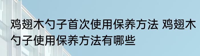 鸡翅木勺子首次使用保养方法 鸡翅木勺子使用保养方法有哪些