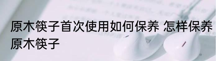 原木筷子首次使用如何保养 怎样保养原木筷子