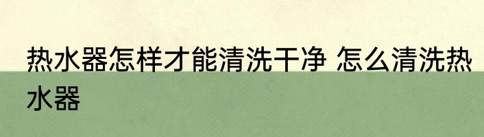 热水器怎样才能清洗干净 怎么清洗热水器