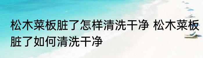 松木菜板脏了怎样清洗干净 松木菜板脏了如何清洗干净