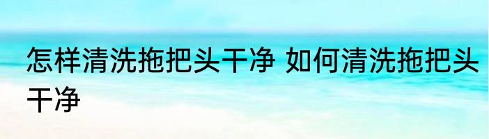 怎样清洗拖把头干净 如何清洗拖把头干净