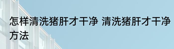怎样清洗猪肝才干净 清洗猪肝才干净方法