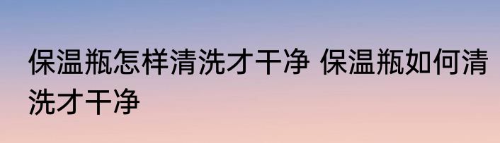 保温瓶怎样清洗才干净 保温瓶如何清洗才干净