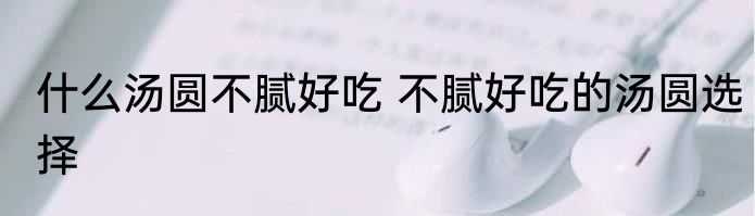 什么汤圆不腻好吃 不腻好吃的汤圆选择