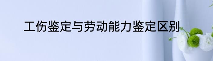 工伤鉴定与劳动能力鉴定区别