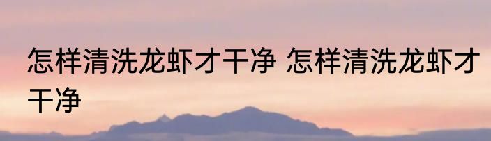 怎样清洗龙虾才干净 怎样清洗龙虾才干净