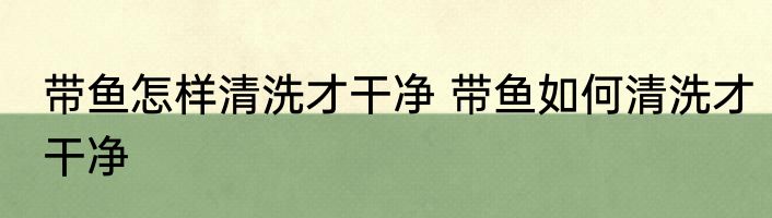 带鱼怎样清洗才干净 带鱼如何清洗才干净