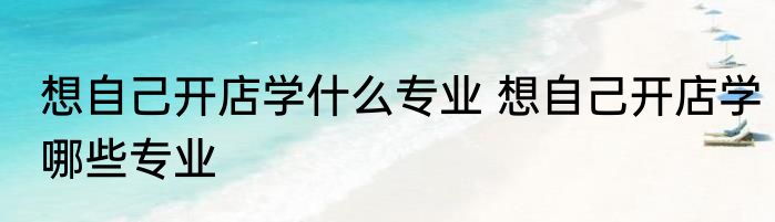 想自己开店学什么专业 想自己开店学哪些专业
