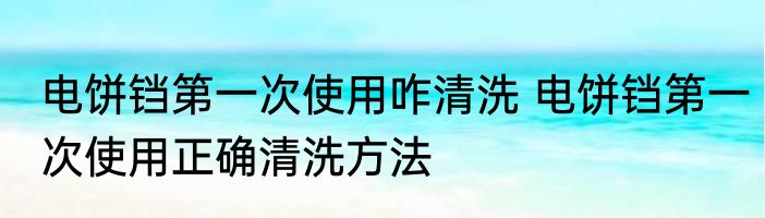 电饼铛第一次使用咋清洗 电饼铛第一次使用正确清洗方法
