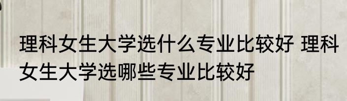 理科女生大学选什么专业比较好 理科女生大学选哪些专业比较好