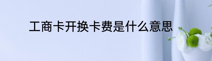 工商卡开换卡费是什么意思