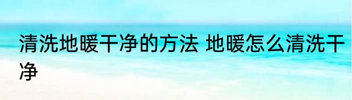 清洗地暖干净的方法 地暖怎么清洗干净