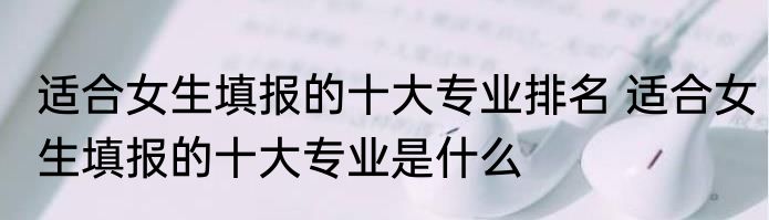 适合女生填报的十大专业排名 适合女生填报的十大专业是什么