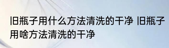 旧瓶子用什么方法清洗的干净 旧瓶子用啥方法清洗的干净