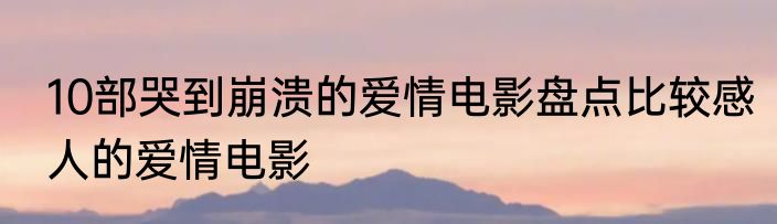 10部哭到崩溃的爱情电影盘点比较感人的爱情电影