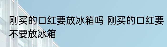 刚买的口红要放冰箱吗 刚买的口红要不要放冰箱