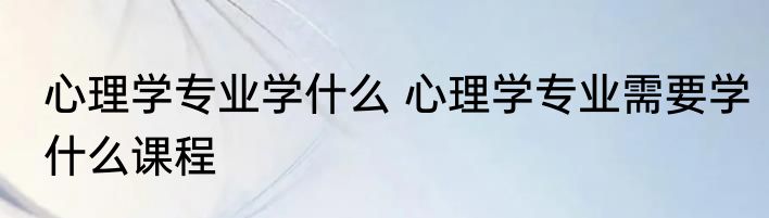 心理学专业学什么 心理学专业需要学什么课程