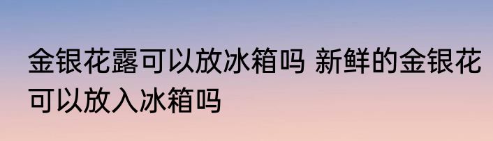 金银花露可以放冰箱吗 新鲜的金银花可以放入冰箱吗