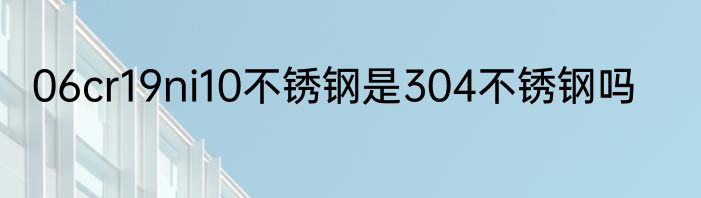 06cr19ni10不锈钢是304不锈钢吗