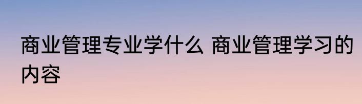 商业管理专业学什么 商业管理学习的内容
