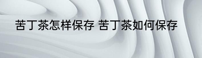 苦丁茶怎样保存 苦丁茶如何保存