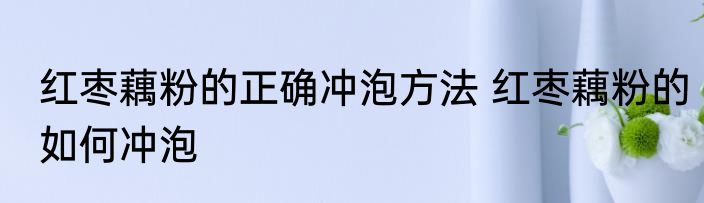 红枣藕粉的正确冲泡方法 红枣藕粉的如何冲泡