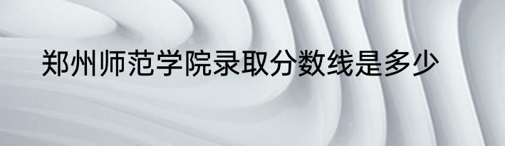 郑州师范学院录取分数线是多少