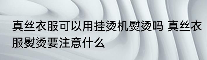 真丝衣服可以用挂烫机熨烫吗 真丝衣服熨烫要注意什么