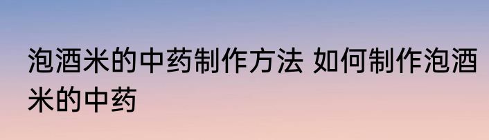 泡酒米的中药制作方法 如何制作泡酒米的中药