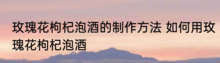玫瑰花枸杞泡酒的制作方法 如何用玫瑰花枸杞泡酒