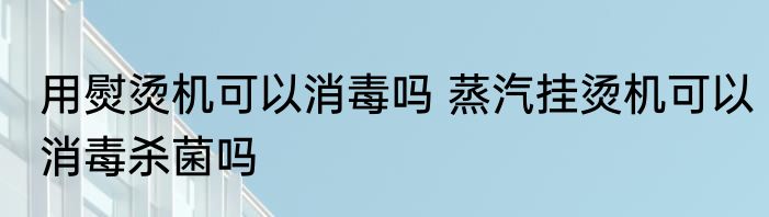 用熨烫机可以消毒吗 蒸汽挂烫机可以消毒杀菌吗