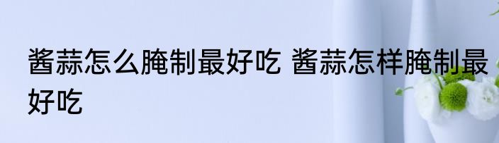 酱蒜怎么腌制最好吃 酱蒜怎样腌制最好吃