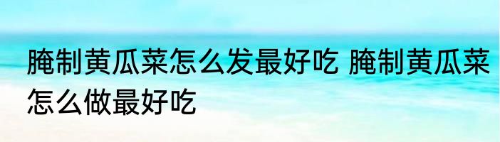 腌制黄瓜菜怎么发最好吃 腌制黄瓜菜怎么做最好吃