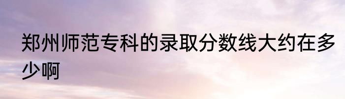 郑州师范专科的录取分数线大约在多少啊