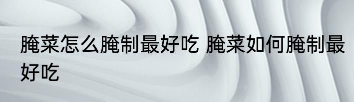 腌菜怎么腌制最好吃 腌菜如何腌制最好吃