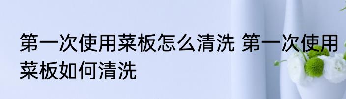 第一次使用菜板怎么清洗 第一次使用菜板如何清洗
