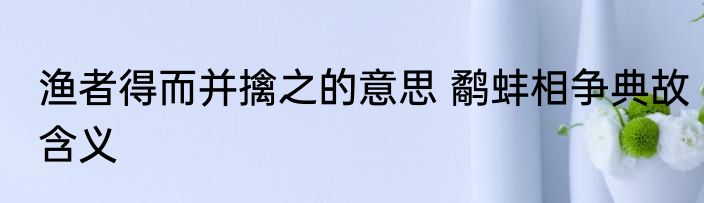 渔者得而并擒之的意思 鹬蚌相争典故含义
